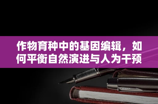 作物育种中的基因编辑，如何平衡自然演进与人为干预？