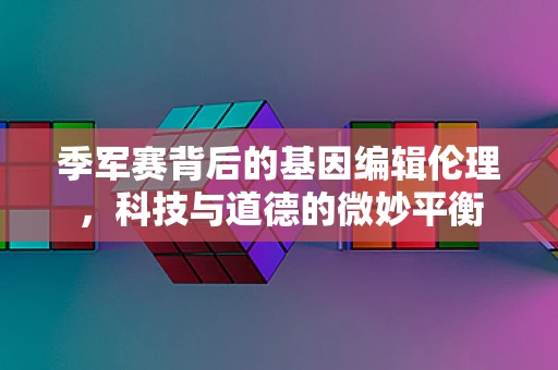 季军赛背后的基因编辑伦理，科技与道德的微妙平衡