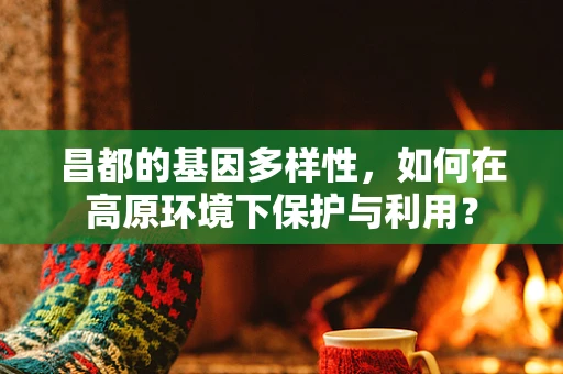 昌都的基因多样性，如何在高原环境下保护与利用？