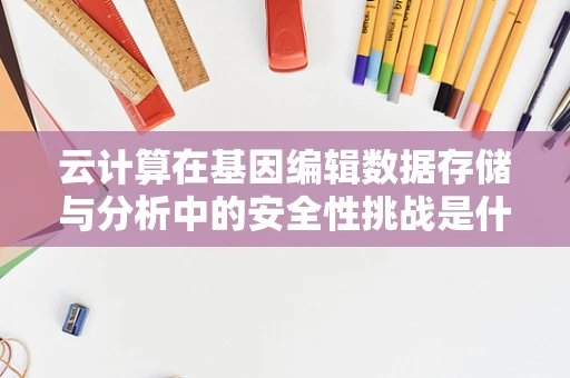 云计算在基因编辑数据存储与分析中的安全性挑战是什么？
