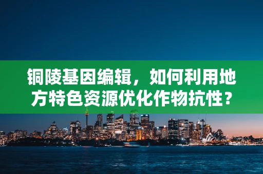 铜陵基因编辑，如何利用地方特色资源优化作物抗性？