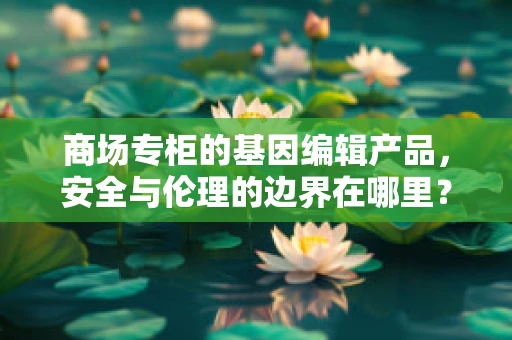 商场专柜的基因编辑产品，安全与伦理的边界在哪里？