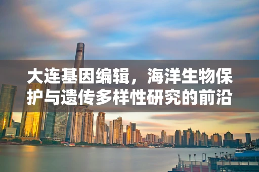 大连基因编辑，海洋生物保护与遗传多样性研究的前沿阵地
