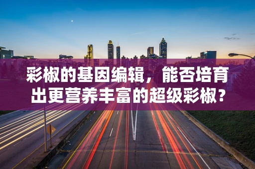 彩椒的基因编辑，能否培育出更营养丰富的超级彩椒？
