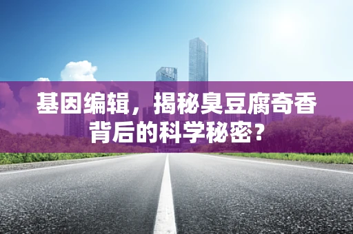基因编辑，揭秘臭豆腐奇香背后的科学秘密？