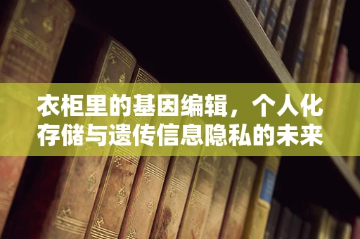 衣柜里的基因编辑，个人化存储与遗传信息隐私的未来？