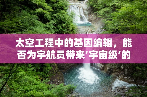 太空工程中的基因编辑，能否为宇航员带来‘宇宙级’的进化？
