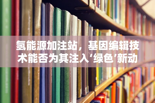 氢能源加注站，基因编辑技术能否为其注入‘绿色’新动力？