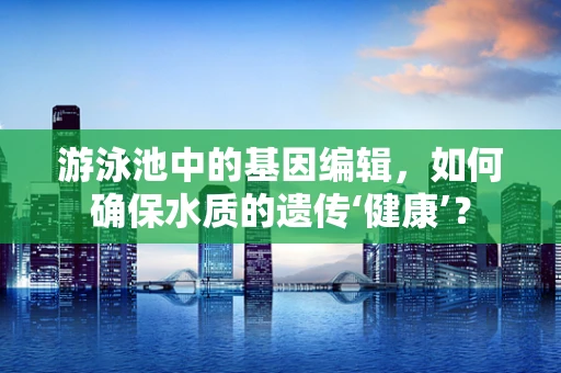 游泳池中的基因编辑，如何确保水质的遗传‘健康’？
