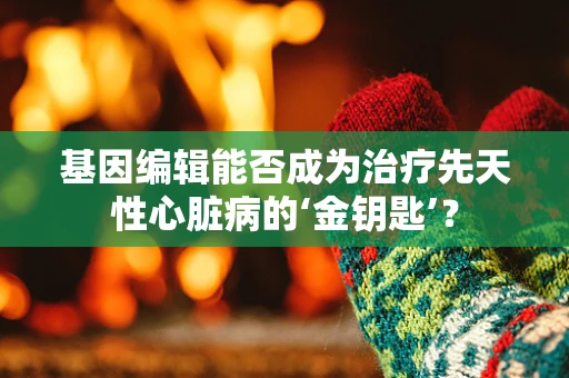 基因编辑能否成为治疗先天性心脏病的‘金钥匙’？