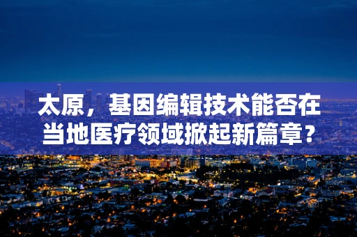 太原，基因编辑技术能否在当地医疗领域掀起新篇章？