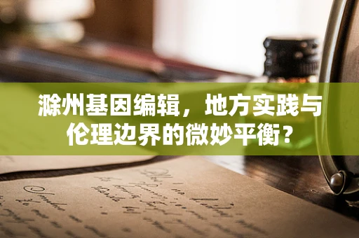 滁州基因编辑，地方实践与伦理边界的微妙平衡？