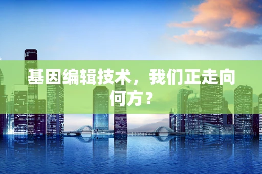 基因编辑技术，我们正走向何方？
