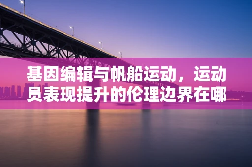 基因编辑与帆船运动，运动员表现提升的伦理边界在哪里？
