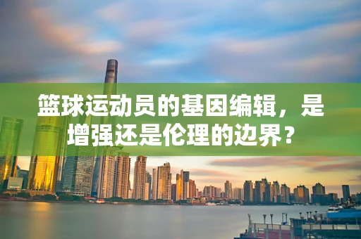篮球运动员的基因编辑，是增强还是伦理的边界？