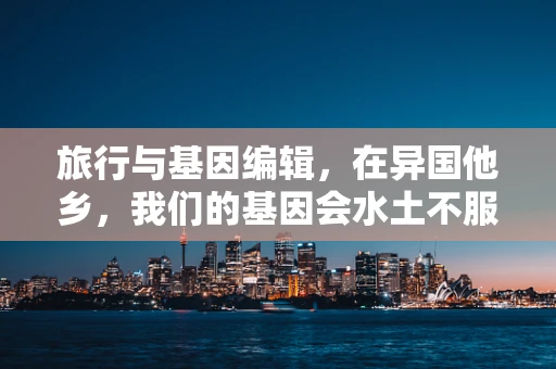 旅行与基因编辑，在异国他乡，我们的基因会水土不服吗？