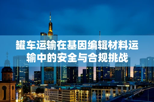 罐车运输在基因编辑材料运输中的安全与合规挑战