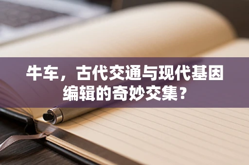 牛车，古代交通与现代基因编辑的奇妙交集？