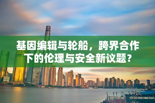 基因编辑与轮船，跨界合作下的伦理与安全新议题？