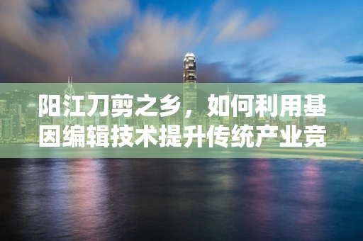 阳江刀剪之乡，如何利用基因编辑技术提升传统产业竞争力？