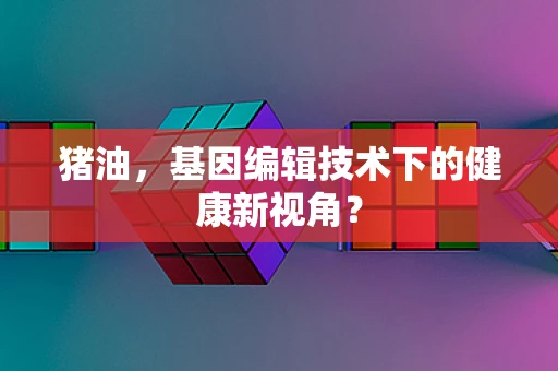 猪油，基因编辑技术下的健康新视角？
