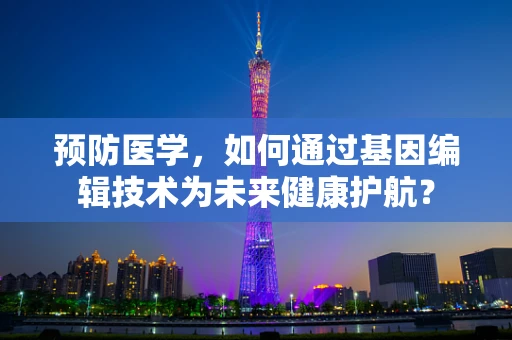 预防医学，如何通过基因编辑技术为未来健康护航？