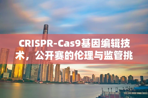 CRISPR-Cas9基因编辑技术，公开赛的伦理与监管挑战