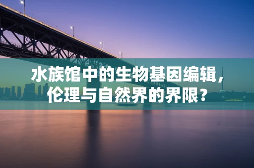 水族馆中的生物基因编辑，伦理与自然界的界限？