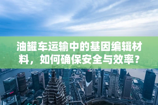 油罐车运输中的基因编辑材料，如何确保安全与效率？