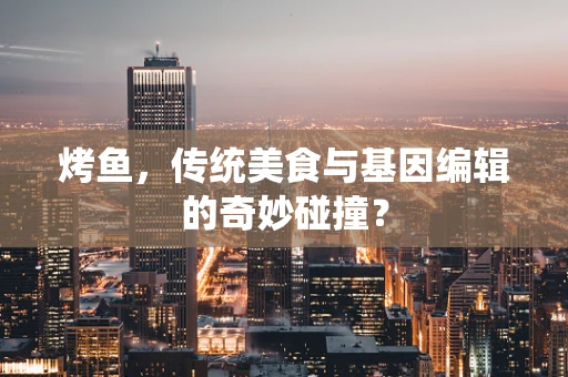 烤鱼，传统美食与基因编辑的奇妙碰撞？