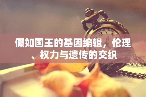 假如国王的基因编辑，伦理、权力与遗传的交织