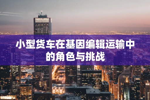 小型货车在基因编辑运输中的角色与挑战