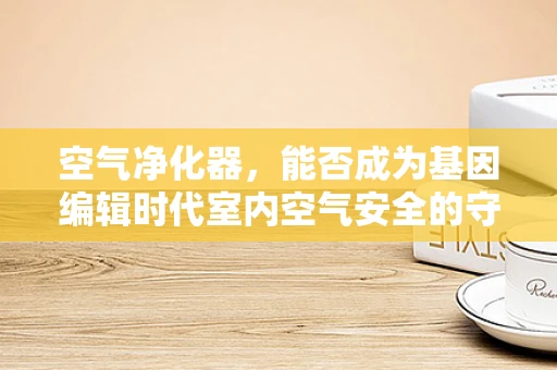 空气净化器，能否成为基因编辑时代室内空气安全的守护者？