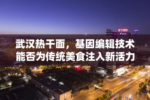 武汉热干面，基因编辑技术能否为传统美食注入新活力？