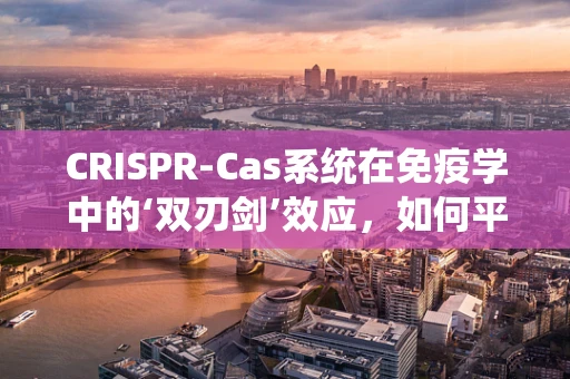 CRISPR-Cas系统在免疫学中的‘双刃剑’效应，如何平衡基因编辑的利与弊？