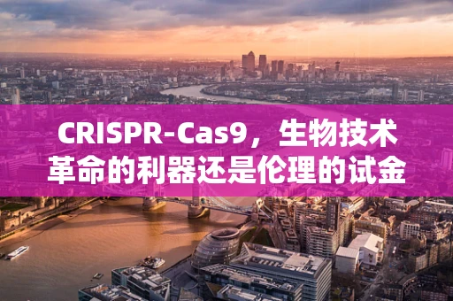 CRISPR-Cas9，生物技术革命的利器还是伦理的试金石？