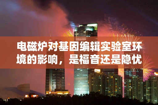 电磁炉对基因编辑实验室环境的影响，是福音还是隐忧？