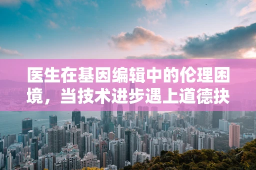 医生在基因编辑中的伦理困境，当技术进步遇上道德抉择