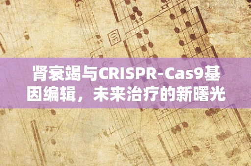 肾衰竭与CRISPR-Cas9基因编辑，未来治疗的新曙光？