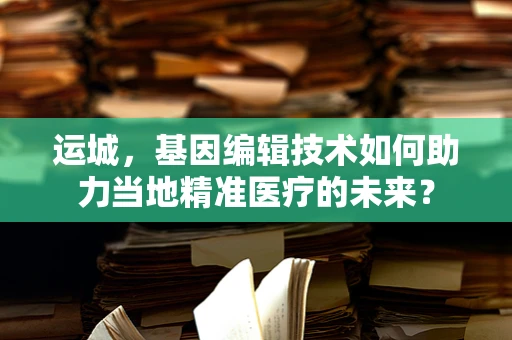 运城，基因编辑技术如何助力当地精准医疗的未来？