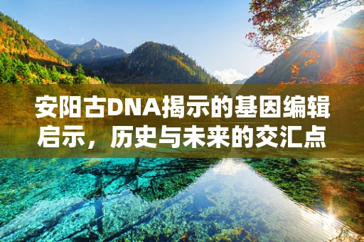 安阳古DNA揭示的基因编辑启示，历史与未来的交汇点何在？