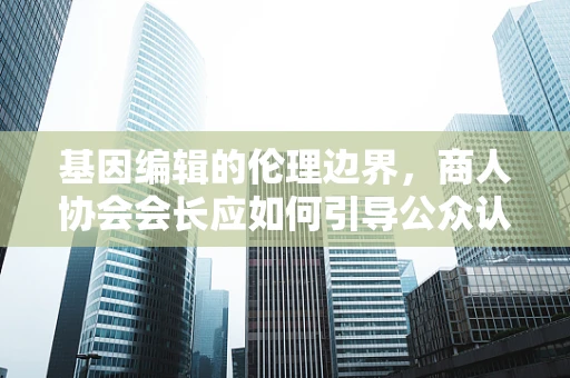 基因编辑的伦理边界，商人协会会长应如何引导公众认知？