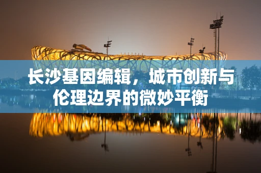 长沙基因编辑，城市创新与伦理边界的微妙平衡