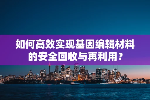 如何高效实现基因编辑材料的安全回收与再利用？