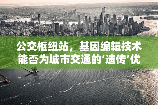 公交枢纽站，基因编辑技术能否为城市交通的‘遗传’优化提供新思路？