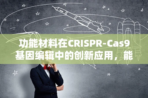 功能材料在CRISPR-Cas9基因编辑中的创新应用，能否提升编辑效率与安全性？