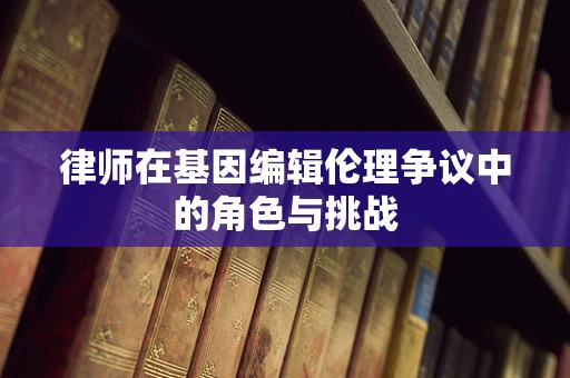 律师在基因编辑伦理争议中的角色与挑战