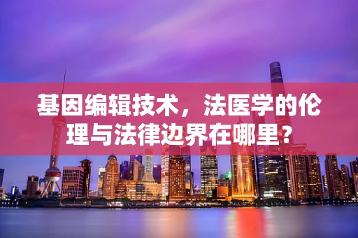 基因编辑技术，法医学的伦理与法律边界在哪里？