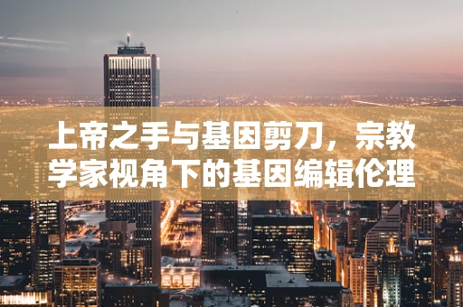 上帝之手与基因剪刀，宗教学家视角下的基因编辑伦理边界