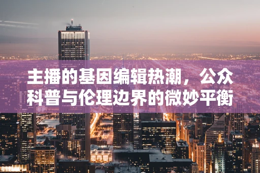 主播的基因编辑热潮，公众科普与伦理边界的微妙平衡？